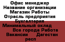 Офис-менеджер › Название организации ­ Магазин Работы › Отрасль предприятия ­ Бухгалтерия › Минимальный оклад ­ 20 000 - Все города Работа » Вакансии   . Дагестан респ.